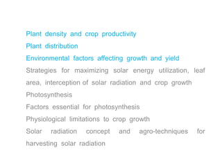 Plant density and crop productivity
Plant distribution
Environmental factors affecting growth and yield
Strategies for maximizing solar energy utilization, leaf
area, interception of solar radiation and crop growth
Photosynthesis
Factors essential for photosynthesis
Physiological limitations to crop growth
Solar radiation concept and agro-techniques for
harvesting solar radiation
 