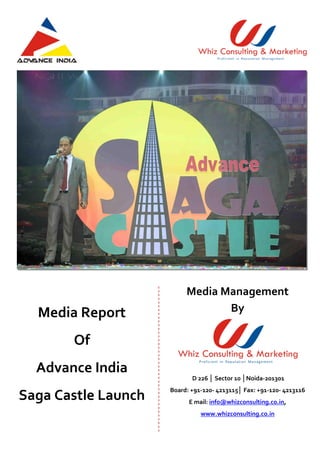 Media Report
Of
Advance India
Saga Castle Launch
Media Management
By
D 226 │ Sector 10 │Noida-201301
Board: +91-120- 4213115│ Fax: +91-120- 4213116
E mail: info@whizconsulting.co.in,
www.whizconsulting.co.in
 