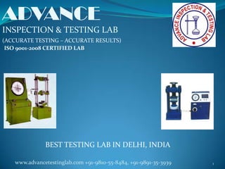 ADVANCE
INSPECTION & TESTING LAB
(ACCURATE TESTING – ACCURATE RESULTS)
 ISO 9001-2008 CERTIFIED LAB




              BEST TESTING LAB IN DELHI, INDIA

   www.advancetestinglab.com +91-9810-55-8484, +91-9891-35-3939   1
 