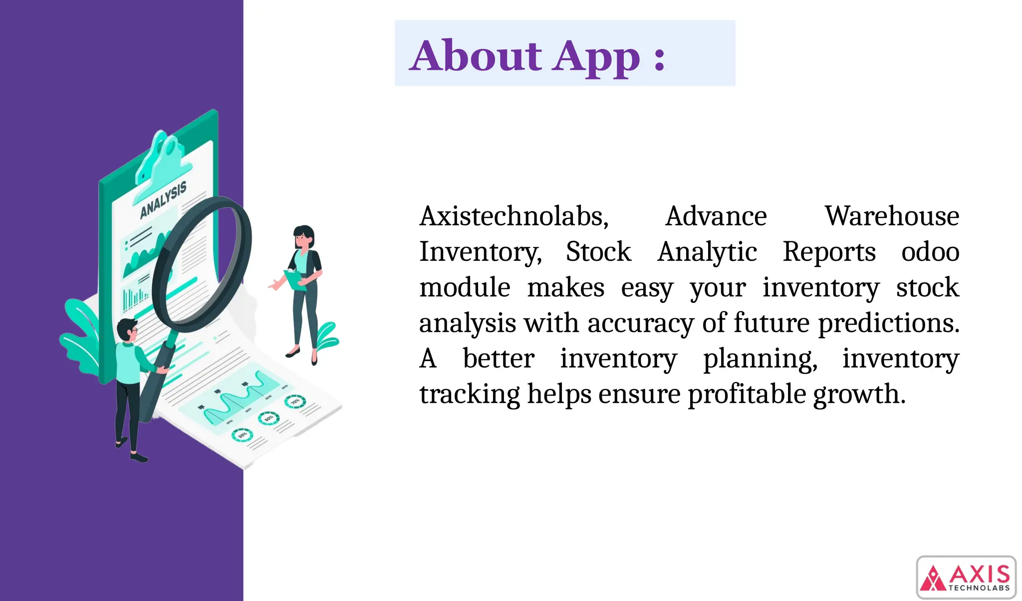Axistechnolabs, Advance Warehouse
Inventory, Stock Analytic Reports odoo
module makes easy your inventory stock
analysis with accuracy of future predictions.
A better inventory planning, inventory
tracking helps ensure profitable growth.
About App :
 