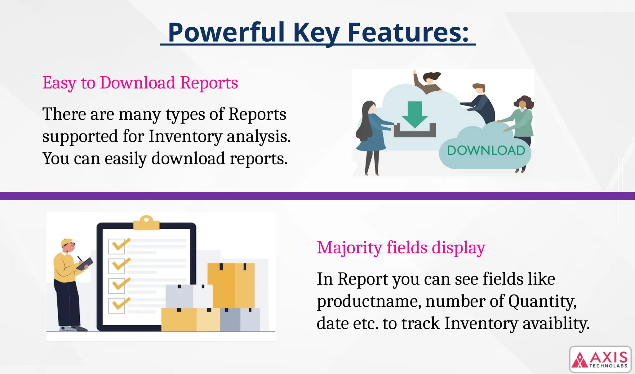 Powerful Key Features:
Easy to Download Reports
There are many types of Reports
supported for Inventory analysis.
You can easily download reports.
Majority fields display
In Report you can see fields like
productname, number of Quantity,
date etc. to track Inventory avaiblity.
 