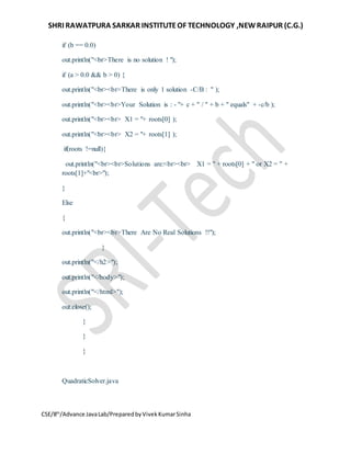 SHRI RAWATPURA SARKAR INSTITUTEOF TECHNOLOGY ,NEWRAIPUR (C.G.)
CSE/8th
/Advance JavaLab/PreparedbyVivekKumarSinha
if (b == 0.0)
out.println("<br>There is no solution ! ");
if (a > 0.0 && b > 0) {
out.println("<br><br>There is only 1 solution -C/B : " );
out.println("<br><br>Your Solution is : - "+ c + " / " + b + " equals" + -c/b );
out.println("<br><br> X1 = "+ roots[0] );
out.println("<br><br> X2 = "+ roots[1] );
if(roots !=null){
out.println("<br><br>Solutions are:<br><br> X1 = " + roots[0] + " or X2 = " +
roots[1]+"<br>");
}
Else
{
out.println("<br><br>There Are No Real Solutions !!");
}
out.println("</h2>");
out.println("</body>");
out.println("</html>");
out.close();
}
}
}
QuadraticSolver.java
 