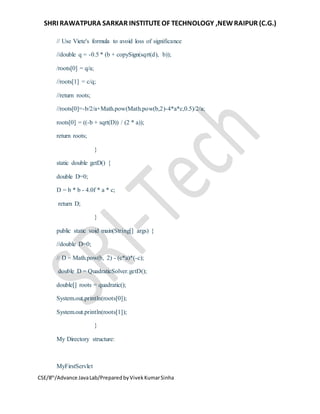 SHRI RAWATPURA SARKAR INSTITUTEOF TECHNOLOGY ,NEWRAIPUR (C.G.)
CSE/8th
/Advance JavaLab/PreparedbyVivekKumarSinha
// Use Viete's formula to avoid loss of significance
//double q = -0.5 * (b + copySign(sqrt(d), b));
/roots[0] = q/a;
//roots[1] = c/q;
//return roots;
//roots[0]=-b/2/a+Math.pow(Math.pow(b,2)-4*a*c,0.5)/2/a;
roots[0] = ((-b + sqrt(D)) / (2 * a));
return roots;
}
static double getD() {
double D=0;
D = b * b - 4.0f * a * c;
return D;
}
public static void main(String[] args) {
//double D=0;
// D = Math.pow(b, 2) - (c*a)*(-c);
double D = QuadraticSolver.getD();
double[] roots = quadratic();
System.out.println(roots[0]);
System.out.println(roots[1]);
}
My Directory structure:
MyFirstServlet
 