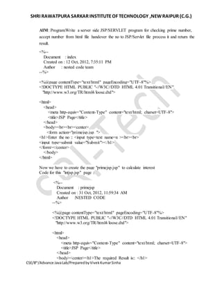 SHRI RAWATPURA SARKAR INSTITUTEOF TECHNOLOGY ,NEWRAIPUR (C.G.)
CSE/8th
/Advance JavaLab/PreparedbyVivekKumarSinha
AIM: Program:Write a server side JSP/SERVLET program for checking prime number,
accept number from html file handover the no to JSP/Servlet file process it and return the
result.
<%--
Document : index
Created on : 12 Oct, 2012, 7:35:11 PM
Author : nested code team
--%>
<%@page contentType="text/html" pageEncoding="UTF-8"%>
<!DOCTYPE HTML PUBLIC "-//W3C//DTD HTML 4.01 Transitional//EN"
"http://www.w3.org/TR/html4/loose.dtd">
<html>
<head>
<meta http-equiv="Content-Type" content="text/html; charset=UTF-8">
<title>JSP Page</title>
</head>
<body><br><br><center>
<form action="primejsp.jsp ">
<h1>Enter the no :: <input type=text name=n ><br><br>
<input type=submit value="Submit"></h1>
</form></center>
</body>
</html>
Now we have to create the page "primejsp.jsp" to calculate interest
Code for this "intjsp.jsp" page ::
<%--
Document : primejsp
Created on : 31 Oct, 2012, 11:59:34 AM
Author :NESTED CODE
--%>
<%@page contentType="text/html" pageEncoding="UTF-8"%>
<!DOCTYPE HTML PUBLIC "-//W3C//DTD HTML 4.01 Transitional//EN"
"http://www.w3.org/TR/html4/loose.dtd">
<html>
<head>
<meta http-equiv="Content-Type" content="text/html; charset=UTF-8">
<title>JSP Page</title>
</head>
<body><center><h1>The required Result is:: </h1>
 