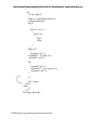 SHRI RAWATPURA SARKAR INSTITUTEOF TECHNOLOGY ,NEWRAIPUR (C.G.)
CSE/8th
/Advance JavaLab/PreparedbyVivekKumarSinha
<h2>
<% int n,i,flag=0;
String ns= request.getParameter("n");
n=Integer.parseInt(ns);
if(n>1)
{
for(i=2;i<=n/2;i++)
{
if(n%i==0)
{
flag=1;
break;
}
}
}
if(flag==0)
{
out.println("<pre>");
out.println(n+" is a prime no.");
out.println("</pre>");
}
else
{
out.println("<pre>");
out.println(n+" is not a prime no.");
out.println("</pre>");
}
%>
</h2></center>
</body>
</html>
The Outpur will be like ::
 
