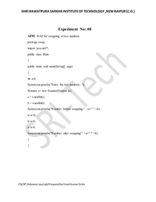 SHRI RAWATPURA SARKAR INSTITUTEOF TECHNOLOGY ,NEWRAIPUR (C.G.)
CSE/8th
/Advance JavaLab/PreparedbyVivekKumarSinha
Experiment No: 08
AIM: WAP for swapping of two numbers.
package swap;
import java.util.*;
public class Main
{
public static void main(String[] args)
{
int a,b;
System.out.println("Enter the two numbers: ");
Scanner s= new Scanner(System.in);
a = s.nextInt();
b = s.nextInt();
System.out.println("Number before swapping:" +a+" " +b);
a=a+b;
b=a-b;
a=a-b;
System.out.println("Number after swapping:" +a+" " +b);
}
}
 