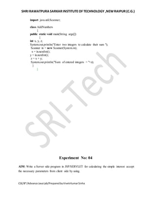 SHRI RAWATPURA SARKAR INSTITUTEOF TECHNOLOGY ,NEWRAIPUR (C.G.)
CSE/8th
/Advance JavaLab/PreparedbyVivekKumarSinha
import java.util.Scanner;
class AddNumbers
{
public static void main(String args[])
{
int x, y, z;
System.out.println("Enter two integers to calculate their sum ");
Scanner in = new Scanner(System.in);
x = in.nextInt();
y = in.nextInt();
z = x + y;
System.out.println("Sum of entered integers = "+z);
}
}
Experiment No: 04
AIM: Write a Server side program in JSP/SERVLET for calculating the simple interest accept
the necessary parameters from client side by using.
 