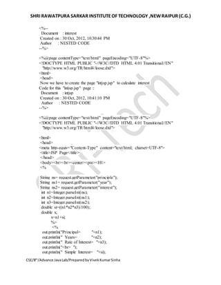 SHRI RAWATPURA SARKAR INSTITUTEOF TECHNOLOGY ,NEWRAIPUR (C.G.)
CSE/8th
/Advance JavaLab/PreparedbyVivekKumarSinha
<%--
Document : interest
Created on : 30 Oct, 2012, 10:30:44 PM
Author : NESTED CODE
--%>
<%@page contentType="text/html" pageEncoding="UTF-8"%>
<!DOCTYPE HTML PUBLIC "-//W3C//DTD HTML 4.01 Transitional//EN"
"http://www.w3.org/TR/html4/loose.dtd">
<html>
<head>
Now we have to create the page "intjsp.jsp" to calculate interest
Code for this "intjsp.jsp" page ::
Document : intjsp
Created on : 30 Oct, 2012, 10:41:10 PM
Author : NESTED CODE
--%>
<%@page contentType="text/html" pageEncoding="UTF-8"%>
<!DOCTYPE HTML PUBLIC "-//W3C//DTD HTML 4.01 Transitional//EN"
"http://www.w3.org/TR/html4/loose.dtd">
<html>
<head>
<meta http-equiv="Content-Type" content="text/html; charset=UTF-8">
<title>JSP Page</title>
</head>
<body><br><br><center><pre><H1>
<%
String ns= request.getParameter("principle");
String ns1= request.getParameter("year");
String ns2= request.getParameter("interest");
int n1=Integer.parseInt(ns);
int n2=Integer.parseInt(ns1);
int n3=Integer.parseInt(ns2);
double si=((n1*n2*n3)/100);
double x;
x=n1+si;
%>
<%
out.println("Principal= "+n1);
out.println(" Years= "+n2);
out.println(" Rate of Interest= "+n3);
out.println("<br> ");
out.println(" Simple Interest= "+si);
 