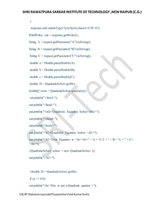 SHRI RAWATPURA SARKAR INSTITUTEOF TECHNOLOGY ,NEWRAIPUR (C.G.)
CSE/8th
/Advance JavaLab/PreparedbyVivekKumarSinha
{
response.setContentType("text/html;charset=UTF-8");
PrintWriter out = response.getWriter();
String A = request.getParameter("A").toString();
String B = request.getParameter("B").toString();
String C = request.getParameter("C").toString();
double a = Double.parseDouble(A);
double b = Double.parseDouble(B);
double c = Double.parseDouble(C);
double D = QuadraticSolver.getD();
double[] roots = QuadraticSolver.quadratic();
out.println("<html>");
out.println("<head>");
out.println("<title>Quadratic Equation Solver</title>");
out.println("</head>");
out.println("<body>");
out.println("<h1>Quadratic Equation Solver </h1>");
out.println("<h2>Your Equation is: <br><br>" + A + "x^2 + " + B + "x + " + C+
"<br>");
//QuadraticSolver solver = new QuadraticSolver ();
out.println("</h2>");
//double D = QuadraticSolver.getD();
if (a == 0.0)
out.println("<br>This is not a Quadratic quation ! ");
 