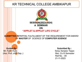 SESSION(2023-2024)
A SEMINAR
ON
“APPLET & APPLET LIFE CYCLE”
SUBMITTED INPARTIAL FULFILLMENT OF THE REQUIREMENT FOR AWARD
OF MASTER OF SCIENCE OF COMPUTER SCIENCE
Guided By : Submitted By :
Mr. Faijul Huda Sanju Sanjeev Toppo
(Ass. Prof..of IT Dep..) Msc .Cs III Semester
Roll No. : 09
21-11-2023
KR TECHNICAL COLLEGE AMBIKAPUR
 