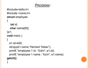 PROGRAM :
#include<stdio.h>
#include <conio.h>
struct employee
{
int id;
char name[50];
}e1;
void main( )
{
e1.id=420;
strcpy(e1.name,“Hemant Yadav”);
printf( "employee 1 id : %dn", e1.id);
printf( "employee 1 name : %sn", e1.name);
getch();
}
 