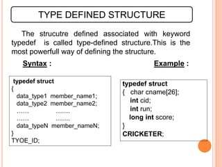 The strucutre defined associated with keyword
typedef is called type-defined structure.This is the
most powerfull way of defining the structure.
TYPE DEFINED STRUCTURE
Syntax : Example :
typedef struct
{
data_type1 member_name1;
data_type2 member_name2;
…… …….
…… …….
data_typeN member_nameN;
}
TYOE_ID;
typedef struct
{ char cname[26];
int cid;
int run;
long int score;
}
CRICKETER;
 