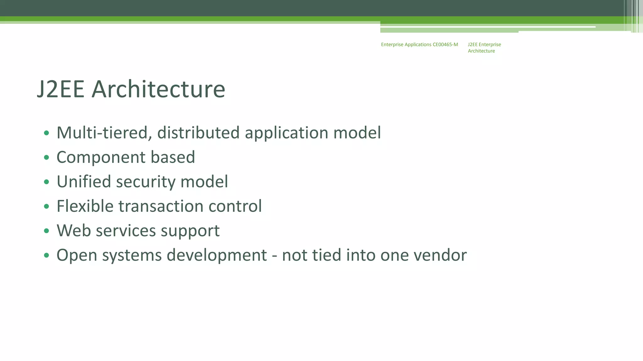 J2EE Enterprise 
Architecture 
Enterprise Applications CE00465-M 
J2EE Architecture 
• Multi-tiered, distributed application model 
• Component based 
• Unified security model 
• Flexible transaction control 
• Web services support 
• Open systems development - not tied into one vendor 
 