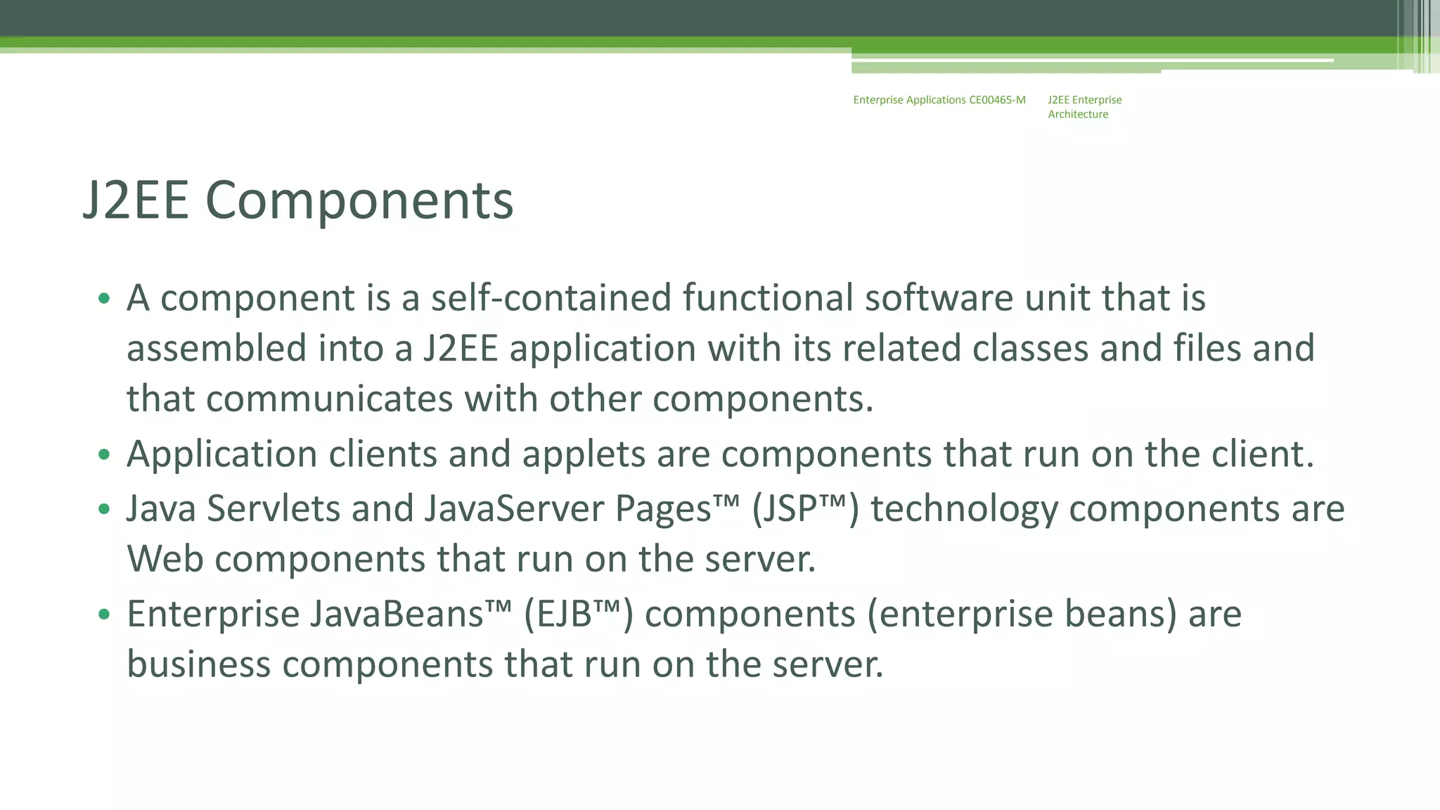J2EE Enterprise 
Architecture 
Enterprise Applications CE00465-M 
J2EE Components 
• A component is a self-contained functional software unit that is 
assembled into a J2EE application with its related classes and files and 
that communicates with other components. 
• Application clients and applets are components that run on the client. 
• Java Servlets and JavaServer Pages™ (JSP™) technology components are 
Web components that run on the server. 
• Enterprise JavaBeans™ (EJB™) components (enterprise beans) are 
business components that run on the server. 
 