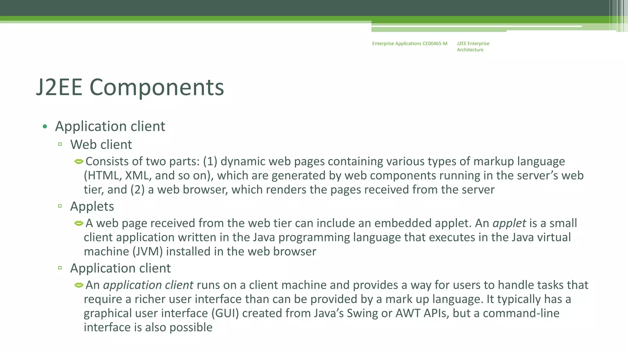 J2EE Enterprise 
Architecture 
Enterprise Applications CE00465-M 
J2EE Components 
• Application client 
▫ Web client 
Consists of two parts: (1) dynamic web pages containing various types of markup language 
(HTML, XML, and so on), which are generated by web components running in the server’s web 
tier, and (2) a web browser, which renders the pages received from the server 
▫ Applets 
A web page received from the web tier can include an embedded applet. An applet is a small 
client application written in the Java programming language that executes in the Java virtual 
machine (JVM) installed in the web browser 
▫ Application client 
An application client runs on a client machine and provides a way for users to handle tasks that 
require a richer user interface than can be provided by a mark up language. It typically has a 
graphical user interface (GUI) created from Java’s Swing or AWT APIs, but a command-line 
interface is also possible 
 