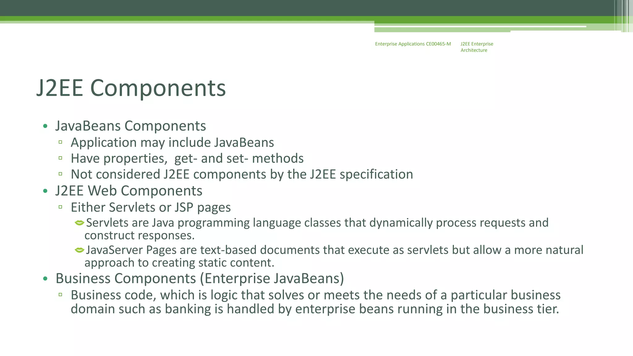 J2EE Enterprise 
Architecture 
Enterprise Applications CE00465-M 
J2EE Components 
• JavaBeans Components 
▫ Application may include JavaBeans 
▫ Have properties, get- and set- methods 
▫ Not considered J2EE components by the J2EE specification 
• J2EE Web Components 
▫ Either Servlets or JSP pages 
Servlets are Java programming language classes that dynamically process requests and 
construct responses. 
JavaServer Pages are text-based documents that execute as servlets but allow a more natural 
approach to creating static content. 
• Business Components (Enterprise JavaBeans) 
▫ Business code, which is logic that solves or meets the needs of a particular business 
domain such as banking is handled by enterprise beans running in the business tier. 
 