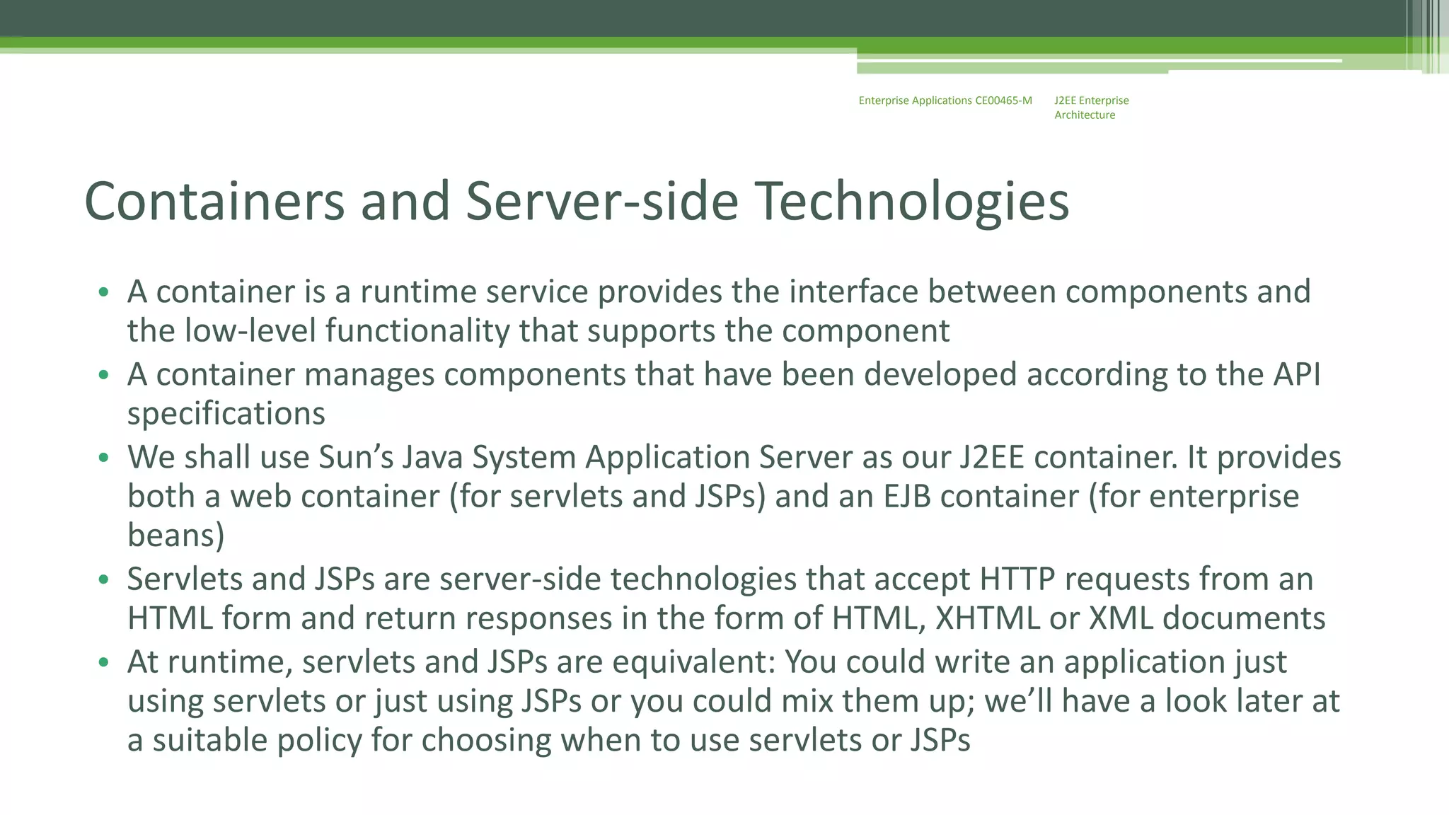 J2EE Enterprise 
Architecture 
Enterprise Applications CE00465-M 
Containers and Server-side Technologies 
• A container is a runtime service provides the interface between components and 
the low-level functionality that supports the component 
• A container manages components that have been developed according to the API 
specifications 
• We shall use Sun’s Java System Application Server as our J2EE container. It provides 
both a web container (for servlets and JSPs) and an EJB container (for enterprise 
beans) 
• Servlets and JSPs are server-side technologies that accept HTTP requests from an 
HTML form and return responses in the form of HTML, XHTML or XML documents 
• At runtime, servlets and JSPs are equivalent: You could write an application just 
using servlets or just using JSPs or you could mix them up; we’ll have a look later at 
a suitable policy for choosing when to use servlets or JSPs 
 