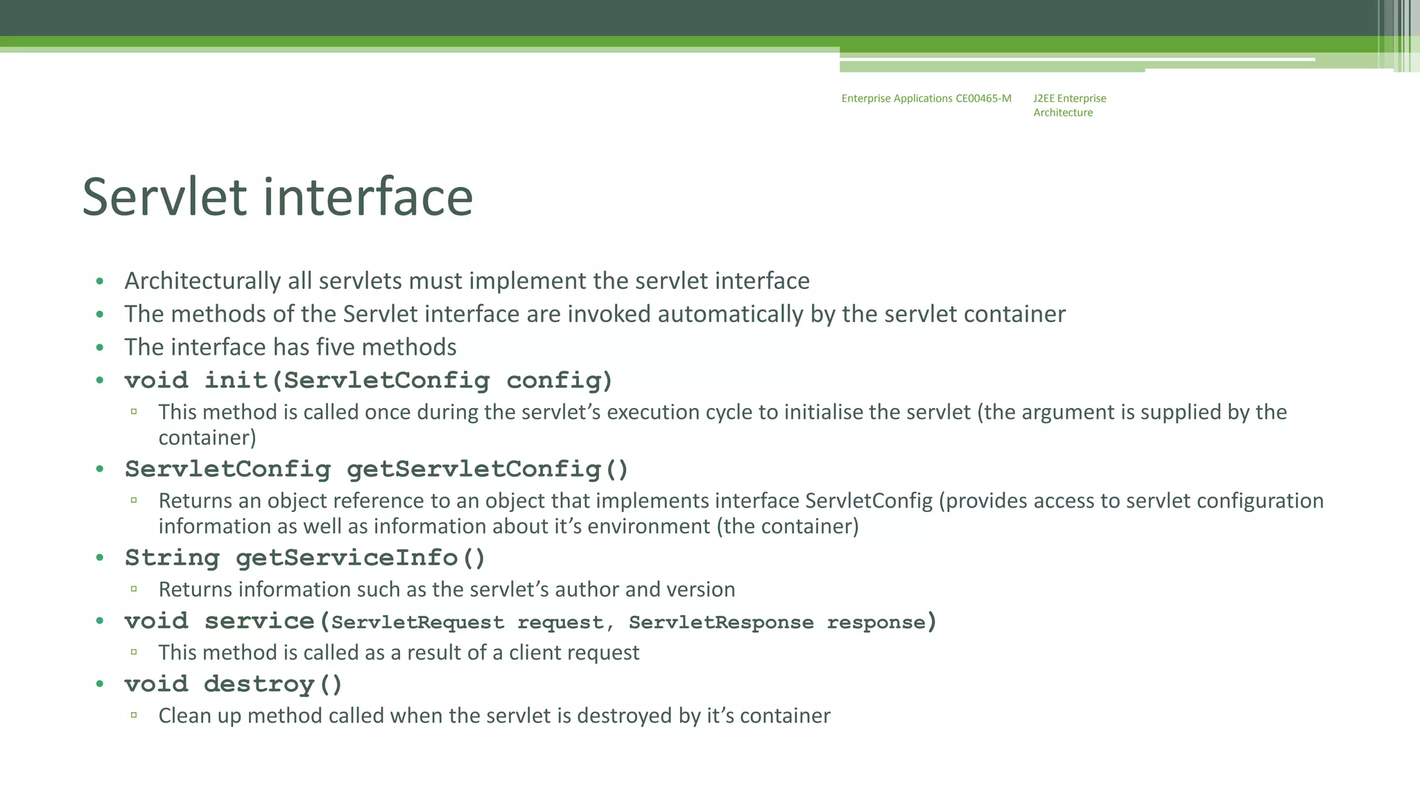 J2EE Enterprise 
Architecture 
Enterprise Applications CE00465-M 
Servlet interface 
• Architecturally all servlets must implement the servlet interface 
• The methods of the Servlet interface are invoked automatically by the servlet container 
• The interface has five methods 
• void init(ServletConfig config) 
▫ This method is called once during the servlet’s execution cycle to initialise the servlet (the argument is supplied by the 
container) 
• ServletConfig getServletConfig() 
▫ Returns an object reference to an object that implements interface ServletConfig (provides access to servlet configuration 
information as well as information about it’s environment (the container) 
• String getServiceInfo() 
▫ Returns information such as the servlet’s author and version 
• void service(ServletRequest request, ServletResponse response) 
▫ This method is called as a result of a client request 
• void destroy() 
▫ Clean up method called when the servlet is destroyed by it’s container 
 
