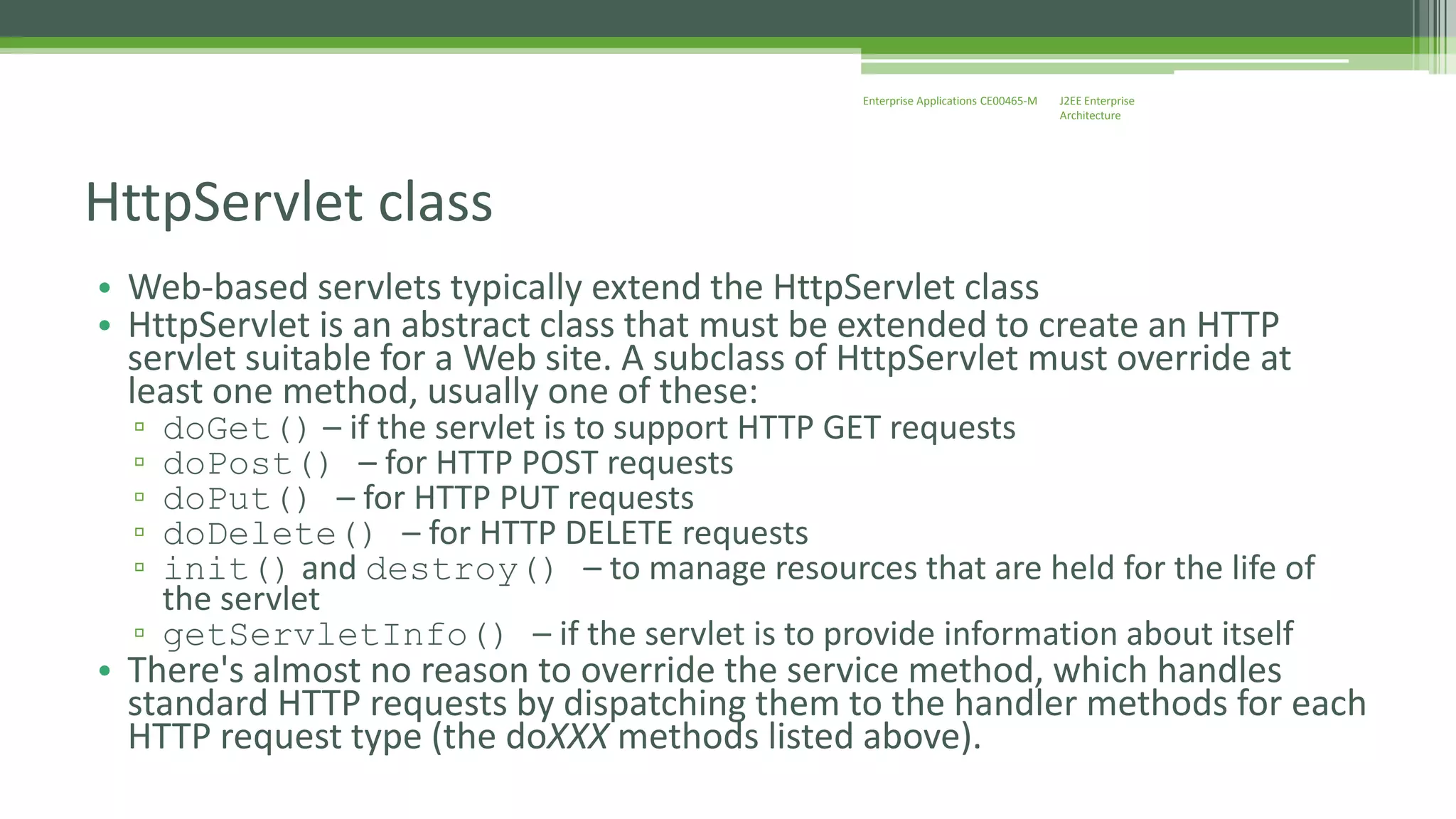 J2EE Enterprise 
Architecture 
Enterprise Applications CE00465-M 
HttpServlet class 
• Web-based servlets typically extend the HttpServlet class 
• HttpServlet is an abstract class that must be extended to create an HTTP 
servlet suitable for a Web site. A subclass of HttpServlet must override at 
least one method, usually one of these: 
▫ doGet() – if the servlet is to support HTTP GET requests 
▫ doPost() – for HTTP POST requests 
▫ doPut() – for HTTP PUT requests 
▫ doDelete() – for HTTP DELETE requests 
▫ init() and destroy() – to manage resources that are held for the life of 
the servlet 
▫ getServletInfo() – if the servlet is to provide information about itself 
• There's almost no reason to override the service method, which handles 
standard HTTP requests by dispatching them to the handler methods for each 
HTTP request type (the doXXX methods listed above). 
 