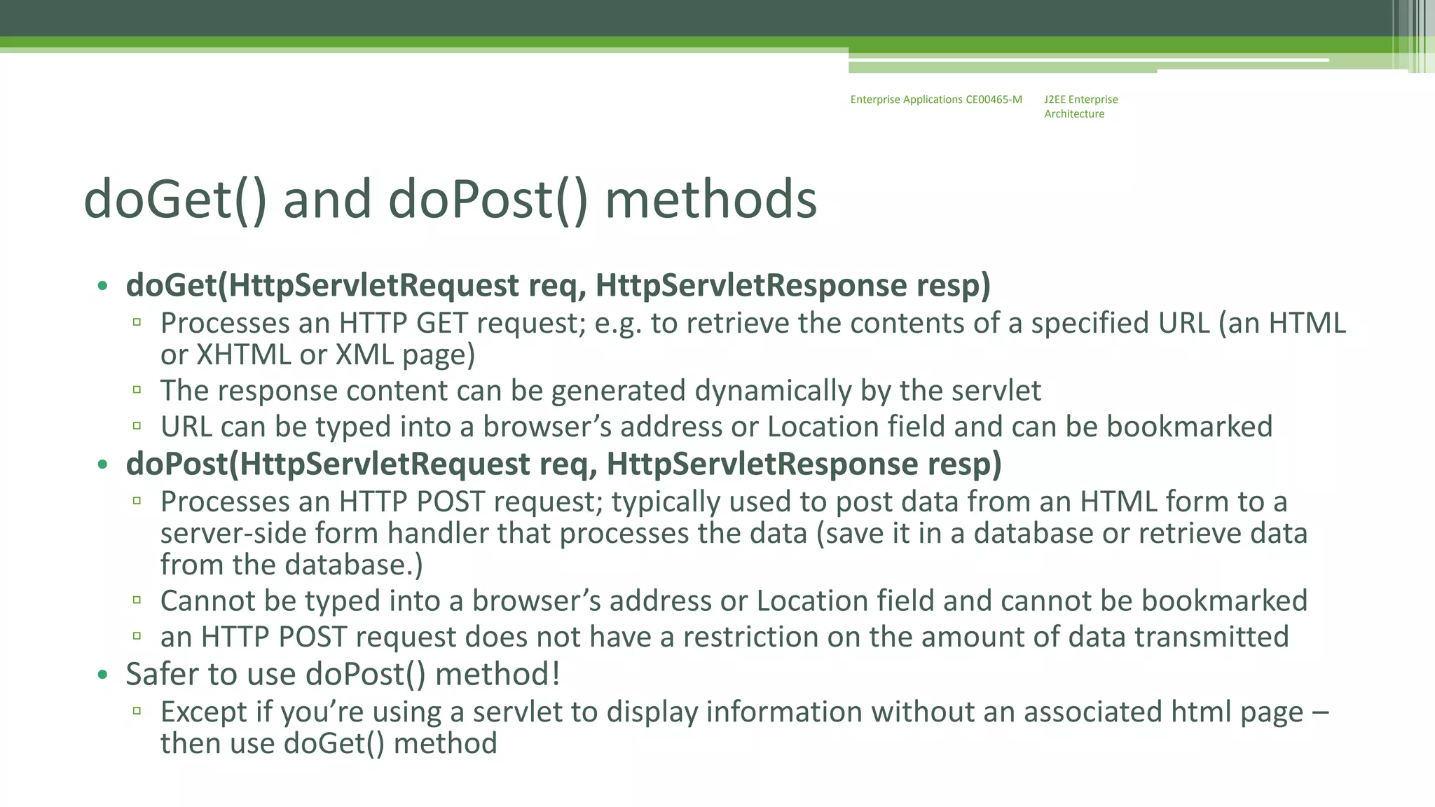 J2EE Enterprise 
Architecture 
Enterprise Applications CE00465-M 
doGet() and doPost() methods 
• doGet(HttpServletRequest req, HttpServletResponse resp) 
▫ Processes an HTTP GET request; e.g. to retrieve the contents of a specified URL (an HTML 
or XHTML or XML page) 
▫ The response content can be generated dynamically by the servlet 
▫ URL can be typed into a browser’s address or Location field and can be bookmarked 
• doPost(HttpServletRequest req, HttpServletResponse resp) 
▫ Processes an HTTP POST request; typically used to post data from an HTML form to a 
server-side form handler that processes the data (save it in a database or retrieve data 
from the database.) 
▫ Cannot be typed into a browser’s address or Location field and cannot be bookmarked 
▫ an HTTP POST request does not have a restriction on the amount of data transmitted 
• Safer to use doPost() method! 
▫ Except if you’re using a servlet to display information without an associated html page – 
then use doGet() method 
 