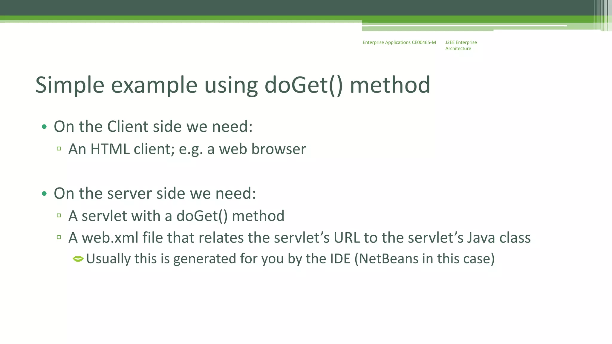 J2EE Enterprise 
Architecture 
Enterprise Applications CE00465-M 
Simple example using doGet() method 
• On the Client side we need: 
▫ An HTML client; e.g. a web browser 
• On the server side we need: 
▫ A servlet with a doGet() method 
▫ A web.xml file that relates the servlet’s URL to the servlet’s Java class 
Usually this is generated for you by the IDE (NetBeans in this case) 
 
