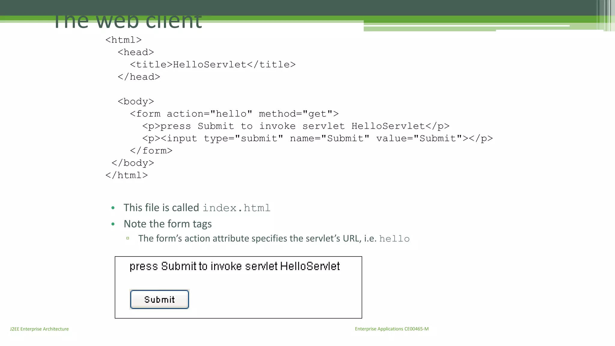 The web client 
<html> 
<head> 
<title>HelloServlet</title> 
</head> 
<body> 
<form action="hello" method="get"> 
<p>press Submit to invoke servlet HelloServlet</p> 
<p><input type="submit" name="Submit" value="Submit"></p> 
</form> 
</body> 
</html> 
• This file is called index.html 
• Note the form tags 
▫ The form’s action attribute specifies the servlet’s URL, i.e. hello 
J2EE Enterprise Architecture Enterprise Applications CE00465-M 
 