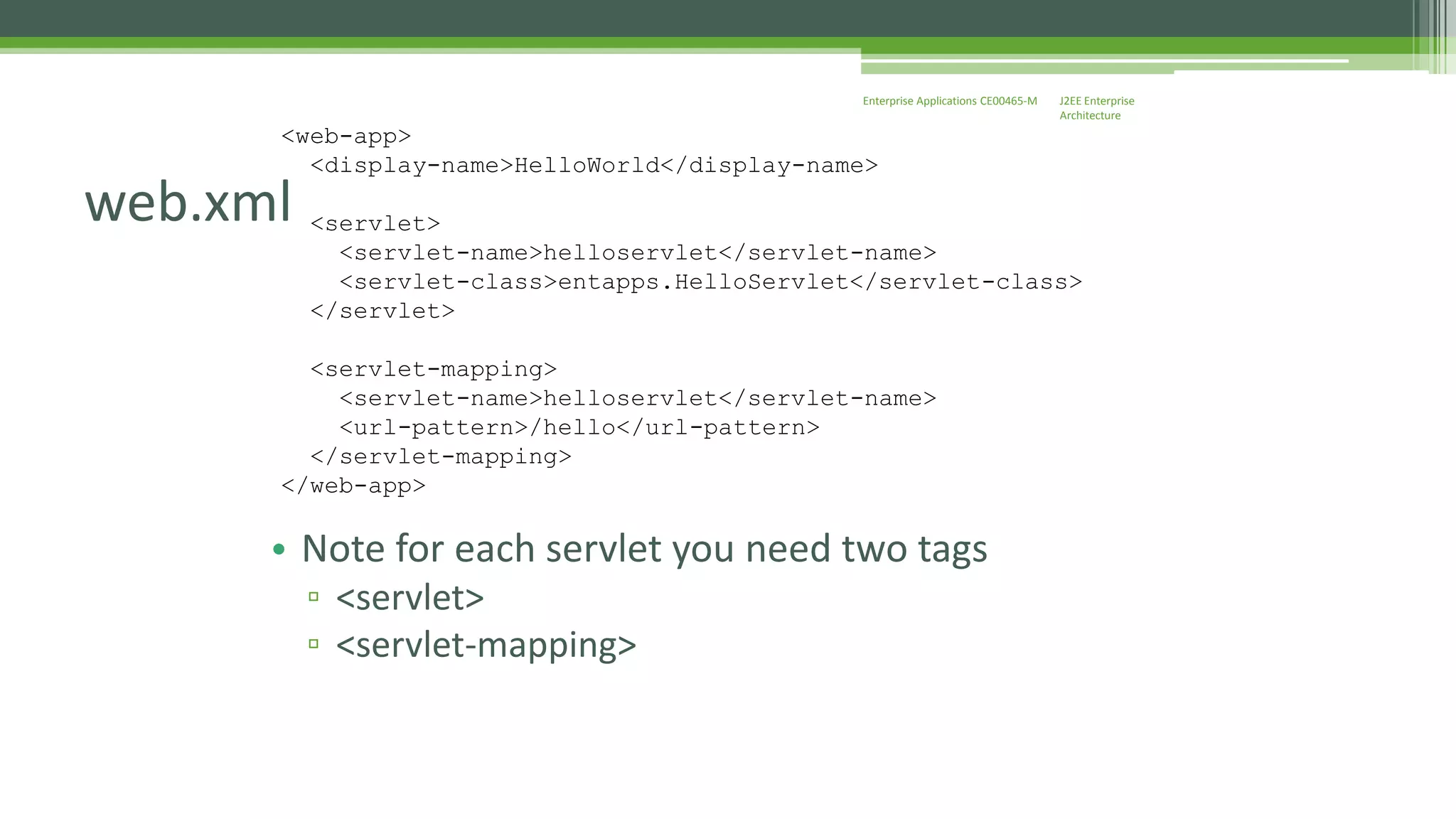 J2EE Enterprise 
Architecture 
Enterprise Applications CE00465-M 
<web-app> 
web.xml 
<display-name>HelloWorld</display-name> 
<servlet> 
<servlet-name>helloservlet</servlet-name> 
<servlet-class>entapps.HelloServlet</servlet-class> 
</servlet> 
<servlet-mapping> 
<servlet-name>helloservlet</servlet-name> 
<url-pattern>/hello</url-pattern> 
</servlet-mapping> 
</web-app> 
• Note for each servlet you need two tags 
▫ <servlet> 
▫ <servlet-mapping> 
 