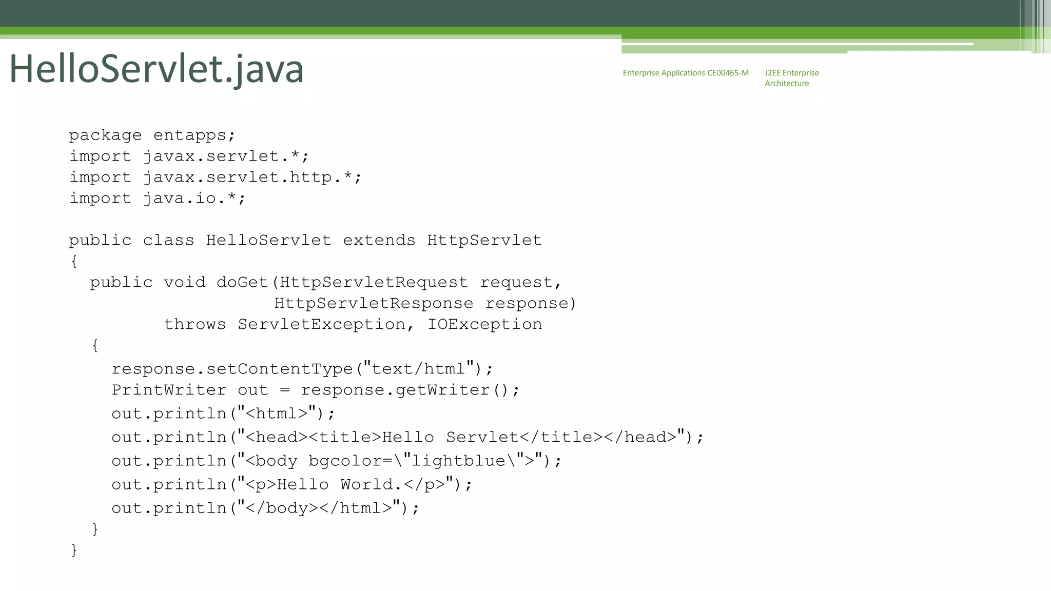J2EE Enterprise 
Architecture 
Enterprise HelloServlet.java Applications CE00465-M 
package entapps; 
import javax.servlet.*; 
import javax.servlet.http.*; 
import java.io.*; 
public class HelloServlet extends HttpServlet 
{ 
public void doGet(HttpServletRequest request, 
HttpServletResponse response) 
throws ServletException, IOException 
{ 
response.setContentType("text/html"); 
PrintWriter out = response.getWriter(); 
out.println("<html>"); 
out.println("<head><title>Hello Servlet</title></head>"); 
out.println("<body bgcolor="lightblue">"); 
out.println("<p>Hello World.</p>"); 
out.println("</body></html>"); 
} 
} 
 
