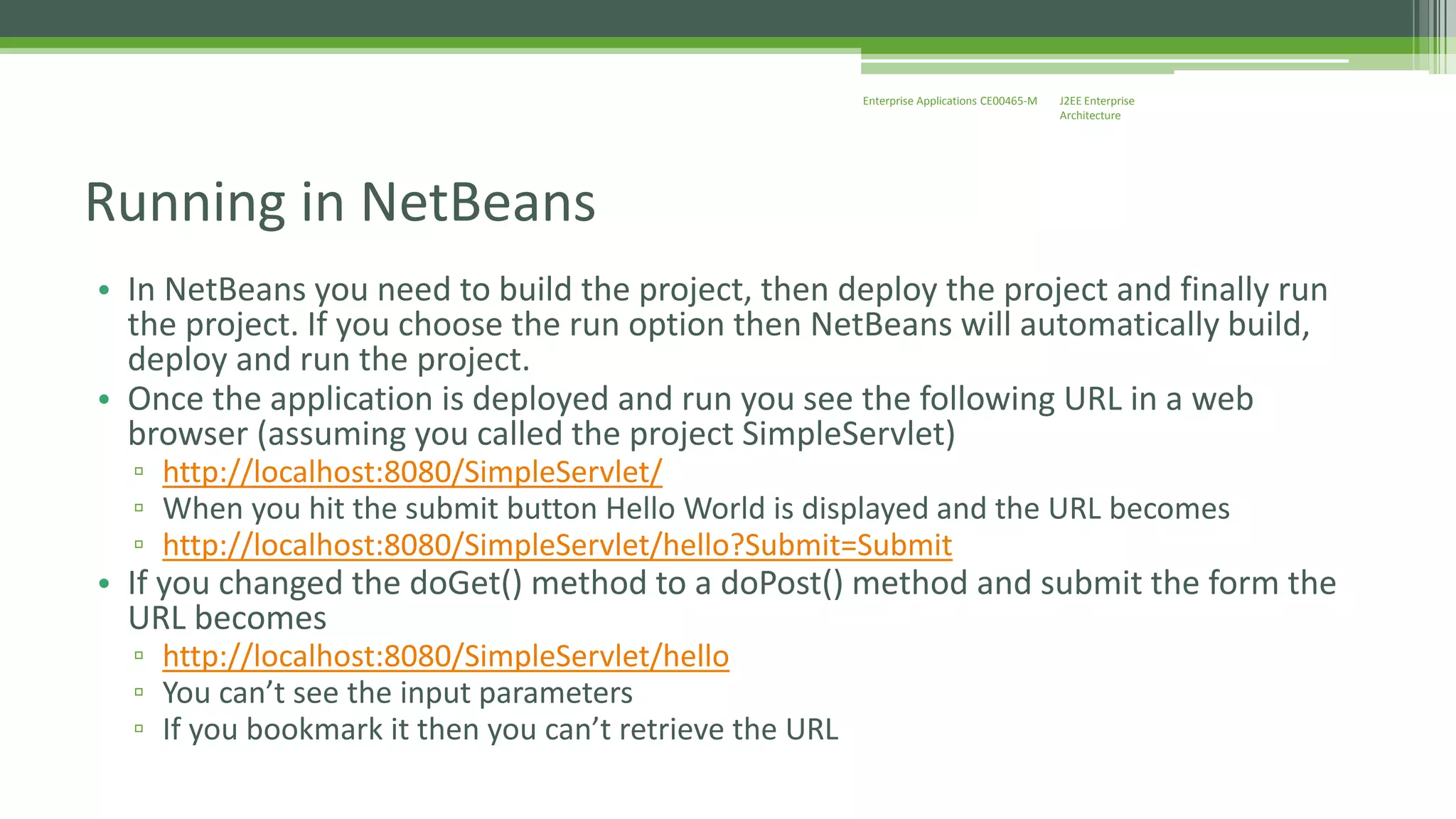 J2EE Enterprise 
Architecture 
Enterprise Applications CE00465-M 
Running in NetBeans 
• In NetBeans you need to build the project, then deploy the project and finally run 
the project. If you choose the run option then NetBeans will automatically build, 
deploy and run the project. 
• Once the application is deployed and run you see the following URL in a web 
browser (assuming you called the project SimpleServlet) 
▫ http://localhost:8080/SimpleServlet/ 
▫ When you hit the submit button Hello World is displayed and the URL becomes 
▫ http://localhost:8080/SimpleServlet/hello?Submit=Submit 
• If you changed the doGet() method to a doPost() method and submit the form the 
URL becomes 
▫ http://localhost:8080/SimpleServlet/hello 
▫ You can’t see the input parameters 
▫ If you bookmark it then you can’t retrieve the URL 
 