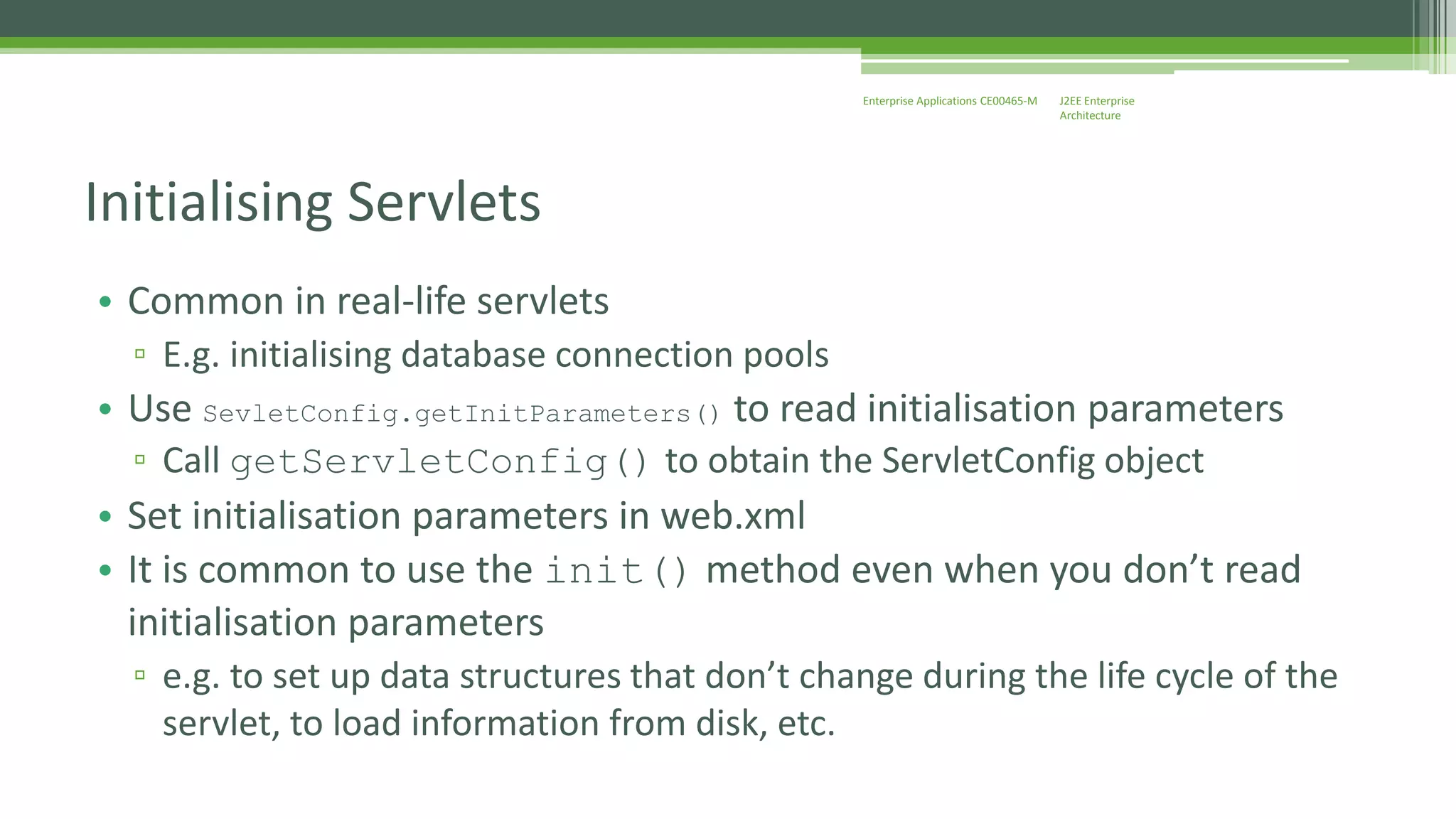J2EE Enterprise 
Architecture 
Enterprise Applications CE00465-M 
Initialising Servlets 
• Common in real-life servlets 
▫ E.g. initialising database connection pools 
• Use SevletConfig.getInitParameters() to read initialisation parameters 
▫ Call getServletConfig() to obtain the ServletConfig object 
• Set initialisation parameters in web.xml 
• It is common to use the init() method even when you don’t read 
initialisation parameters 
▫ e.g. to set up data structures that don’t change during the life cycle of the 
servlet, to load information from disk, etc. 
 