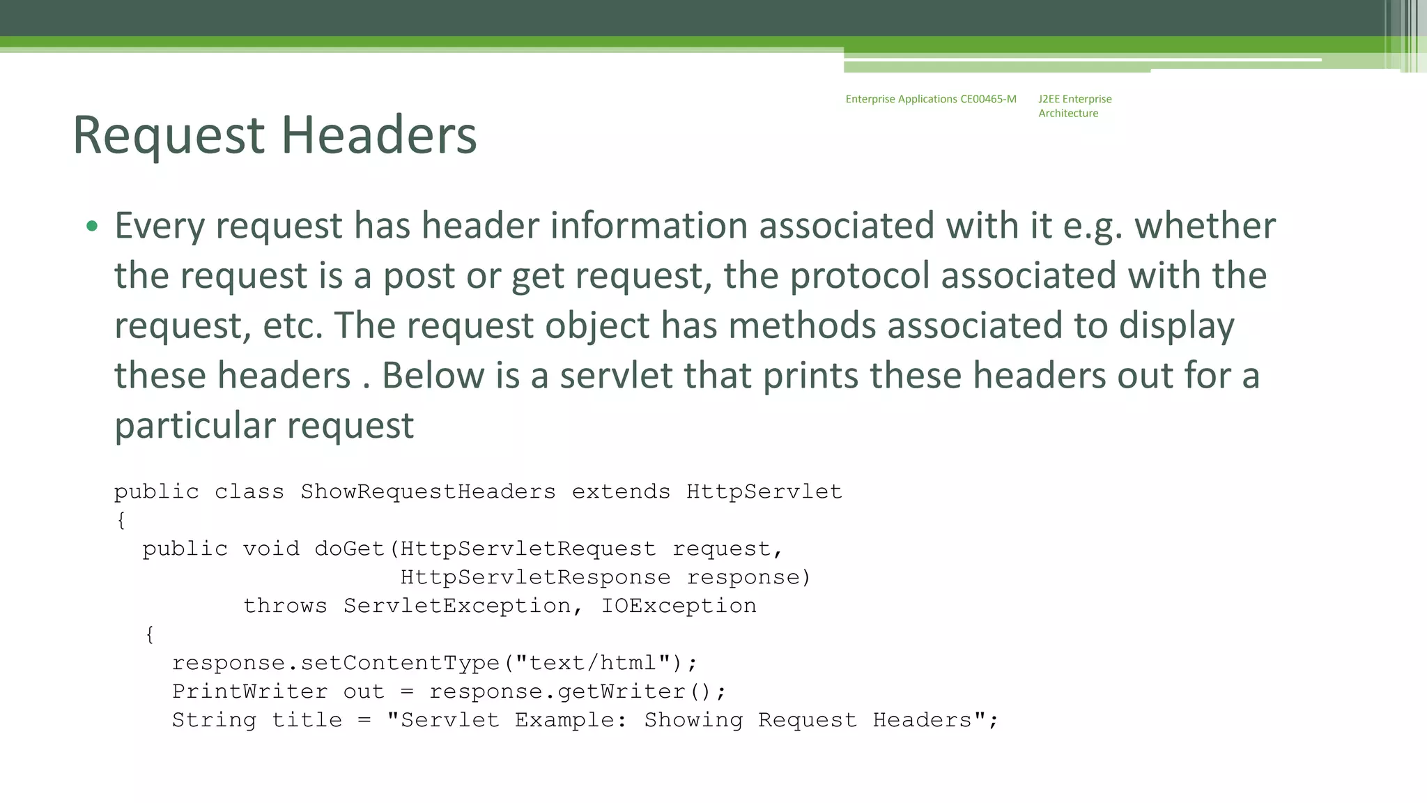 J2EE Enterprise 
Architecture 
Enterprise Applications CE00465-M 
Request Headers 
• Every request has header information associated with it e.g. whether 
the request is a post or get request, the protocol associated with the 
request, etc. The request object has methods associated to display 
these headers . Below is a servlet that prints these headers out for a 
particular request 
public class ShowRequestHeaders extends HttpServlet 
{ 
public void doGet(HttpServletRequest request, 
HttpServletResponse response) 
throws ServletException, IOException 
{ 
response.setContentType("text/html"); 
PrintWriter out = response.getWriter(); 
String title = "Servlet Example: Showing Request Headers"; 
 
