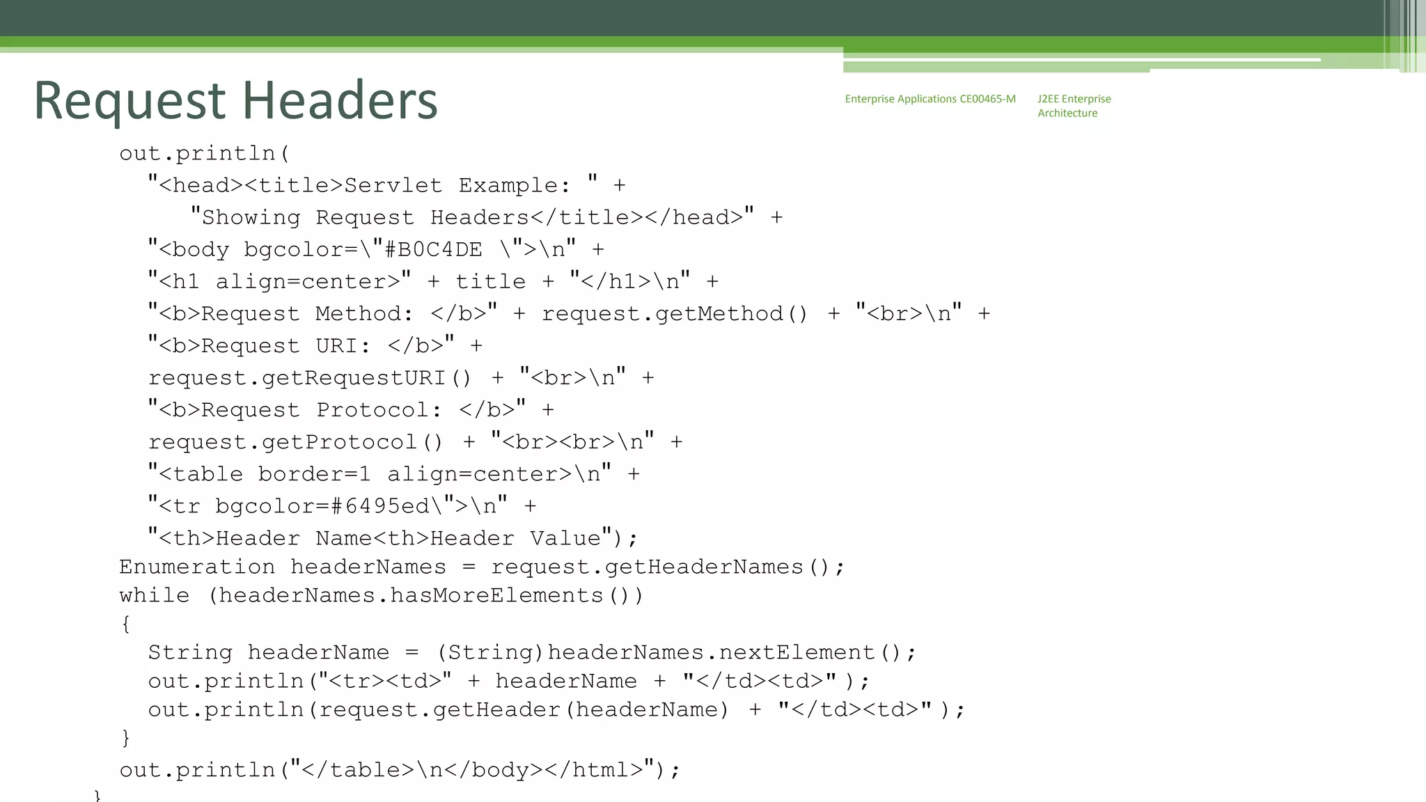 J2EE Enterprise 
Architecture 
Enterprise Request Headers Applications CE00465-M 
out.println( 
"<head><title>Servlet Example: " + 
"Showing Request Headers</title></head>" + 
"<body bgcolor="#B0C4DE ">n" + 
"<h1 align=center>" + title + "</h1>n" + 
"<b>Request Method: </b>" + request.getMethod() + "<br>n" + 
"<b>Request URI: </b>" + 
request.getRequestURI() + "<br>n" + 
"<b>Request Protocol: </b>" + 
request.getProtocol() + "<br><br>n" + 
"<table border=1 align=center>n" + 
"<tr bgcolor=#6495ed">n" + 
"<th>Header Name<th>Header Value"); 
Enumeration headerNames = request.getHeaderNames(); 
while (headerNames.hasMoreElements()) 
{ 
String headerName = (String)headerNames.nextElement(); 
out.println("<tr><td>" + headerName + "</td><td>" ); 
out.println(request.getHeader(headerName) + "</td><td>" ); 
} 
out.println("</table>n</body></html>"); 
} 
 