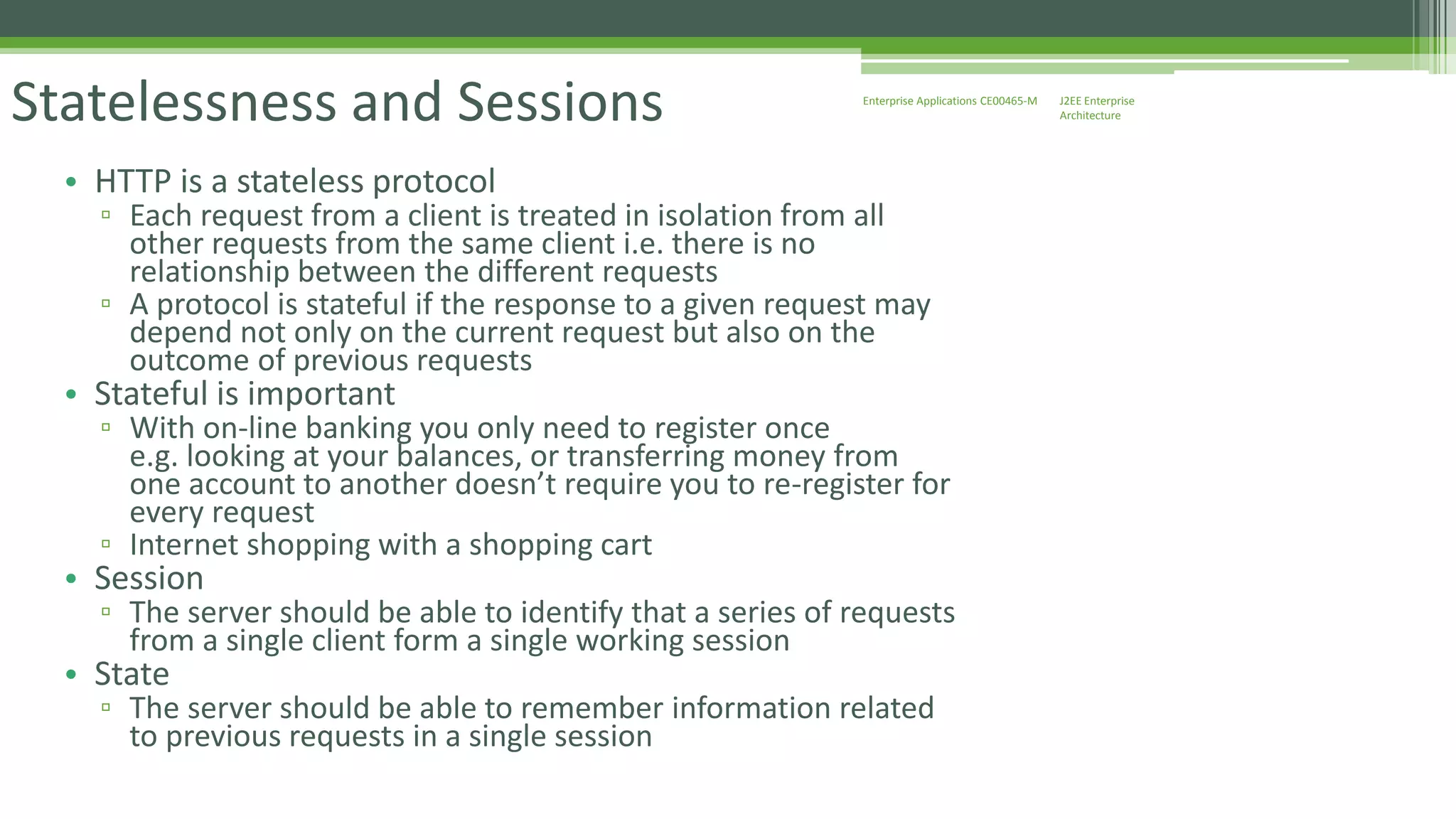 J2EE Enterprise 
Architecture 
Enterprise Statelessness and Sessions Applications CE00465-M 
• HTTP is a stateless protocol 
▫ Each request from a client is treated in isolation from all 
other requests from the same client i.e. there is no 
relationship between the different requests 
▫ A protocol is stateful if the response to a given request may 
depend not only on the current request but also on the 
outcome of previous requests 
• Stateful is important 
▫ With on-line banking you only need to register once 
e.g. looking at your balances, or transferring money from 
one account to another doesn’t require you to re-register for 
every request 
▫ Internet shopping with a shopping cart 
• Session 
▫ The server should be able to identify that a series of requests 
from a single client form a single working session 
• State 
▫ The server should be able to remember information related 
to previous requests in a single session 
 