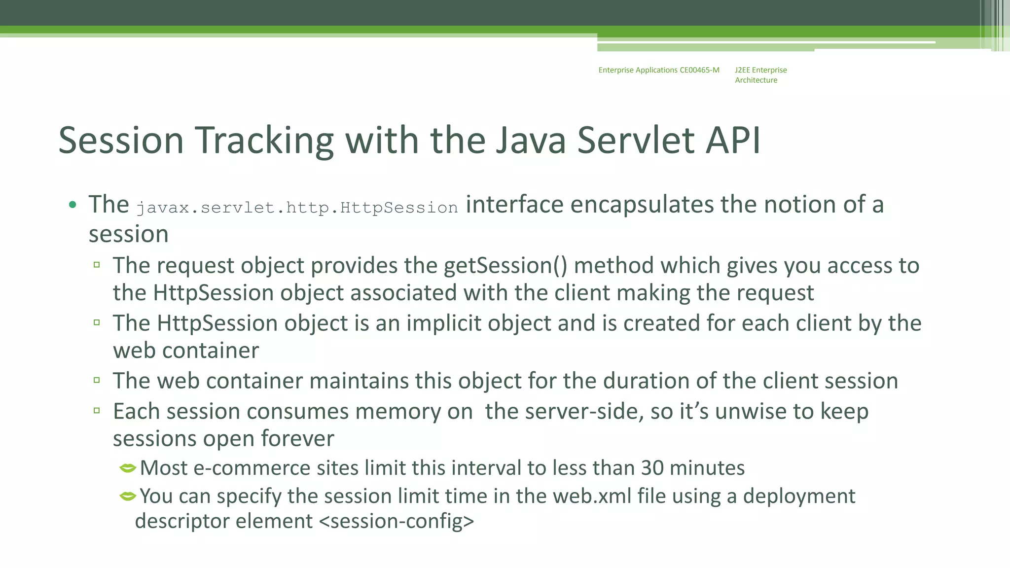 J2EE Enterprise 
Architecture 
Enterprise Applications CE00465-M 
Session Tracking with the Java Servlet API 
• The javax.servlet.http.HttpSession interface encapsulates the notion of a 
session 
▫ The request object provides the getSession() method which gives you access to 
the HttpSession object associated with the client making the request 
▫ The HttpSession object is an implicit object and is created for each client by the 
web container 
▫ The web container maintains this object for the duration of the client session 
▫ Each session consumes memory on the server-side, so it’s unwise to keep 
sessions open forever 
Most e-commerce sites limit this interval to less than 30 minutes 
You can specify the session limit time in the web.xml file using a deployment 
descriptor element <session-config> 
 