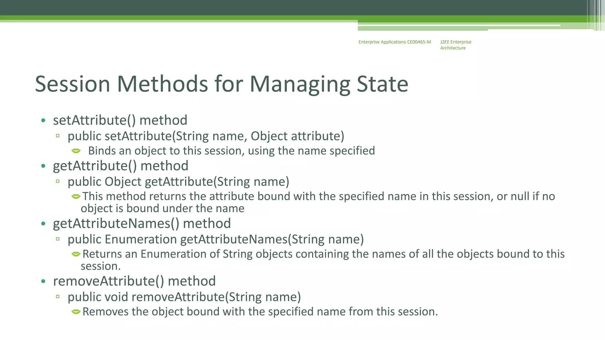 J2EE Enterprise 
Architecture 
Enterprise Applications CE00465-M 
Session Methods for Managing State 
• setAttribute() method 
▫ public setAttribute(String name, Object attribute) 
 Binds an object to this session, using the name specified 
• getAttribute() method 
▫ public Object getAttribute(String name) 
This method returns the attribute bound with the specified name in this session, or null if no 
object is bound under the name 
• getAttributeNames() method 
▫ public Enumeration getAttributeNames(String name) 
Returns an Enumeration of String objects containing the names of all the objects bound to this 
session. 
• removeAttribute() method 
▫ public void removeAttribute(String name) 
Removes the object bound with the specified name from this session. 
 