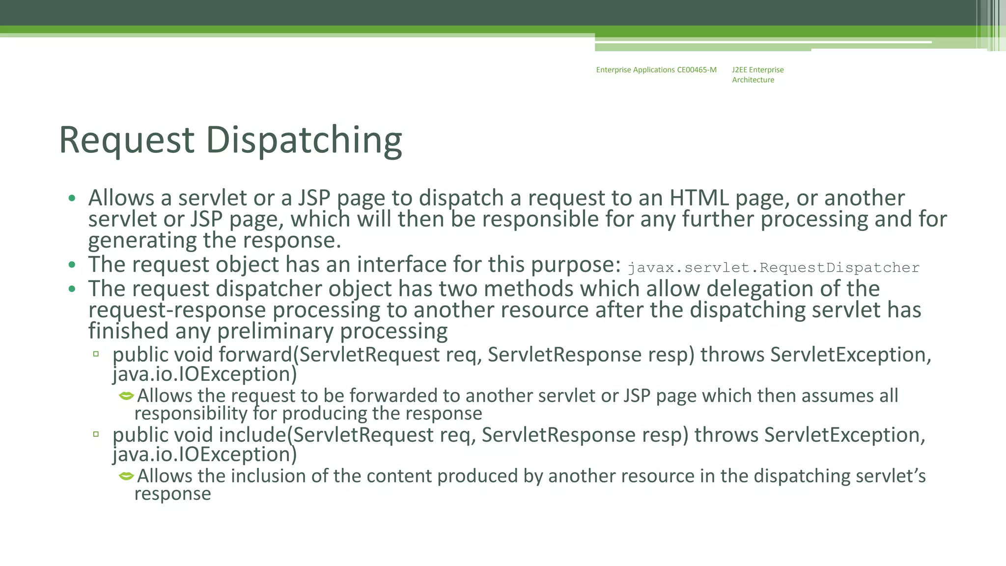J2EE Enterprise 
Architecture 
Enterprise Applications CE00465-M 
Request Dispatching 
• Allows a servlet or a JSP page to dispatch a request to an HTML page, or another 
servlet or JSP page, which will then be responsible for any further processing and for 
generating the response. 
• The request object has an interface for this purpose: javax.servlet.RequestDispatcher 
• The request dispatcher object has two methods which allow delegation of the 
request-response processing to another resource after the dispatching servlet has 
finished any preliminary processing 
▫ public void forward(ServletRequest req, ServletResponse resp) throws ServletException, 
java.io.IOException) 
Allows the request to be forwarded to another servlet or JSP page which then assumes all 
responsibility for producing the response 
▫ public void include(ServletRequest req, ServletResponse resp) throws ServletException, 
java.io.IOException) 
Allows the inclusion of the content produced by another resource in the dispatching servlet’s 
response 
 