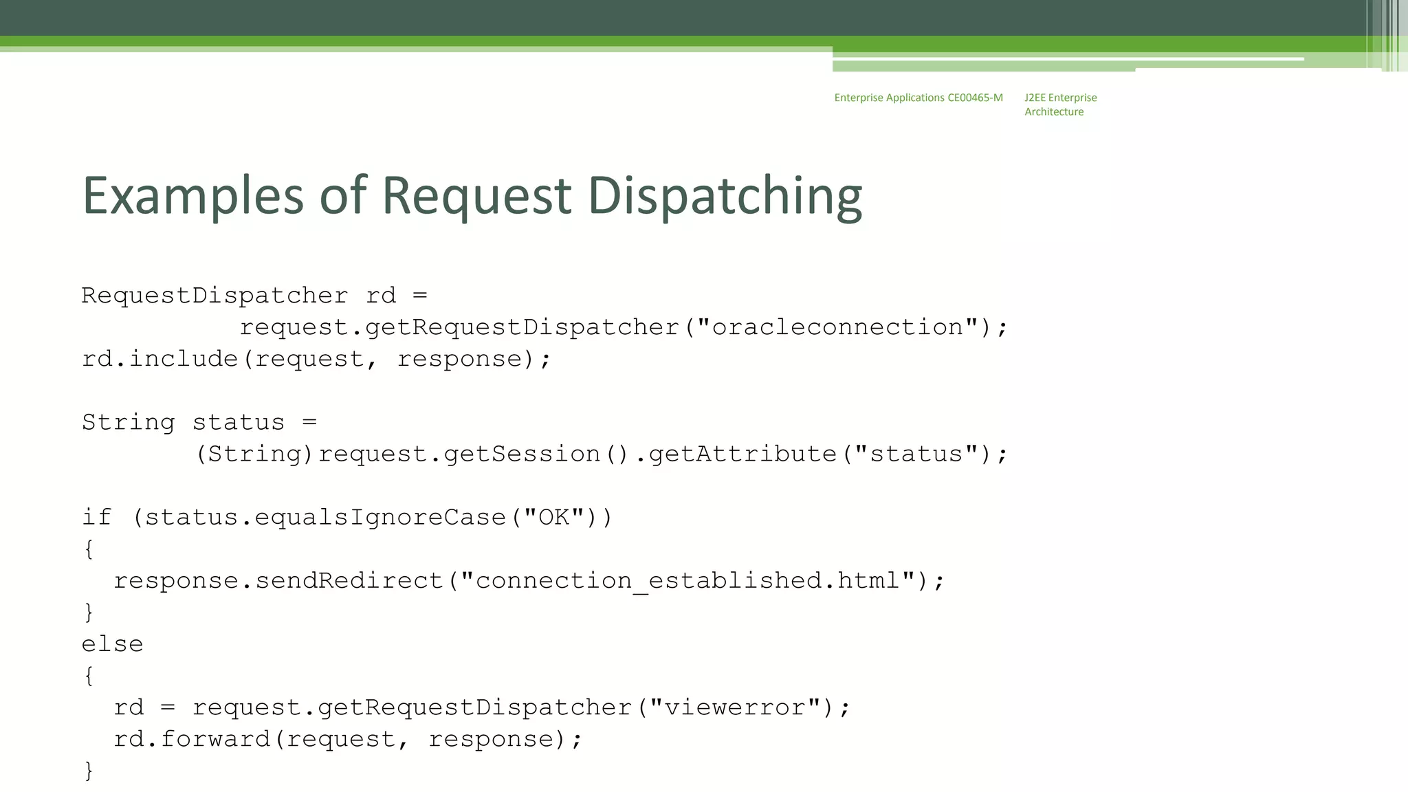 J2EE Enterprise 
Architecture 
Enterprise Applications CE00465-M 
Examples of Request Dispatching 
RequestDispatcher rd = 
request.getRequestDispatcher("oracleconnection"); 
rd.include(request, response); 
String status = 
(String)request.getSession().getAttribute("status"); 
if (status.equalsIgnoreCase("OK")) 
{ 
response.sendRedirect("connection_established.html"); 
} 
else 
{ 
rd = request.getRequestDispatcher("viewerror"); 
rd.forward(request, response); 
} 
 