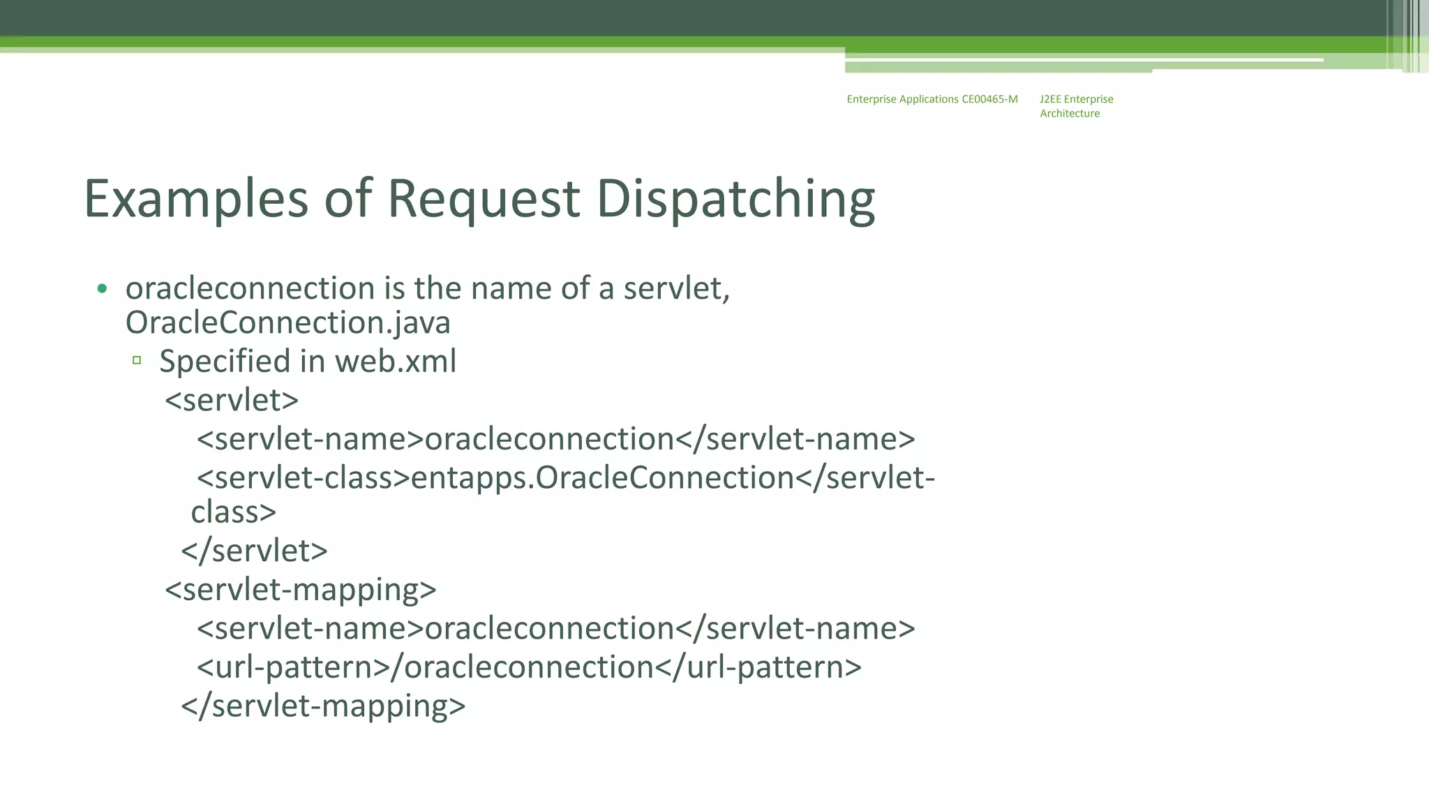 J2EE Enterprise 
Architecture 
Enterprise Applications CE00465-M 
Examples of Request Dispatching 
• oracleconnection is the name of a servlet, 
OracleConnection.java 
▫ Specified in web.xml 
<servlet> 
<servlet-name>oracleconnection</servlet-name> 
<servlet-class>entapps.OracleConnection</servlet-class> 
</servlet> 
<servlet-mapping> 
<servlet-name>oracleconnection</servlet-name> 
<url-pattern>/oracleconnection</url-pattern> 
</servlet-mapping> 
 
