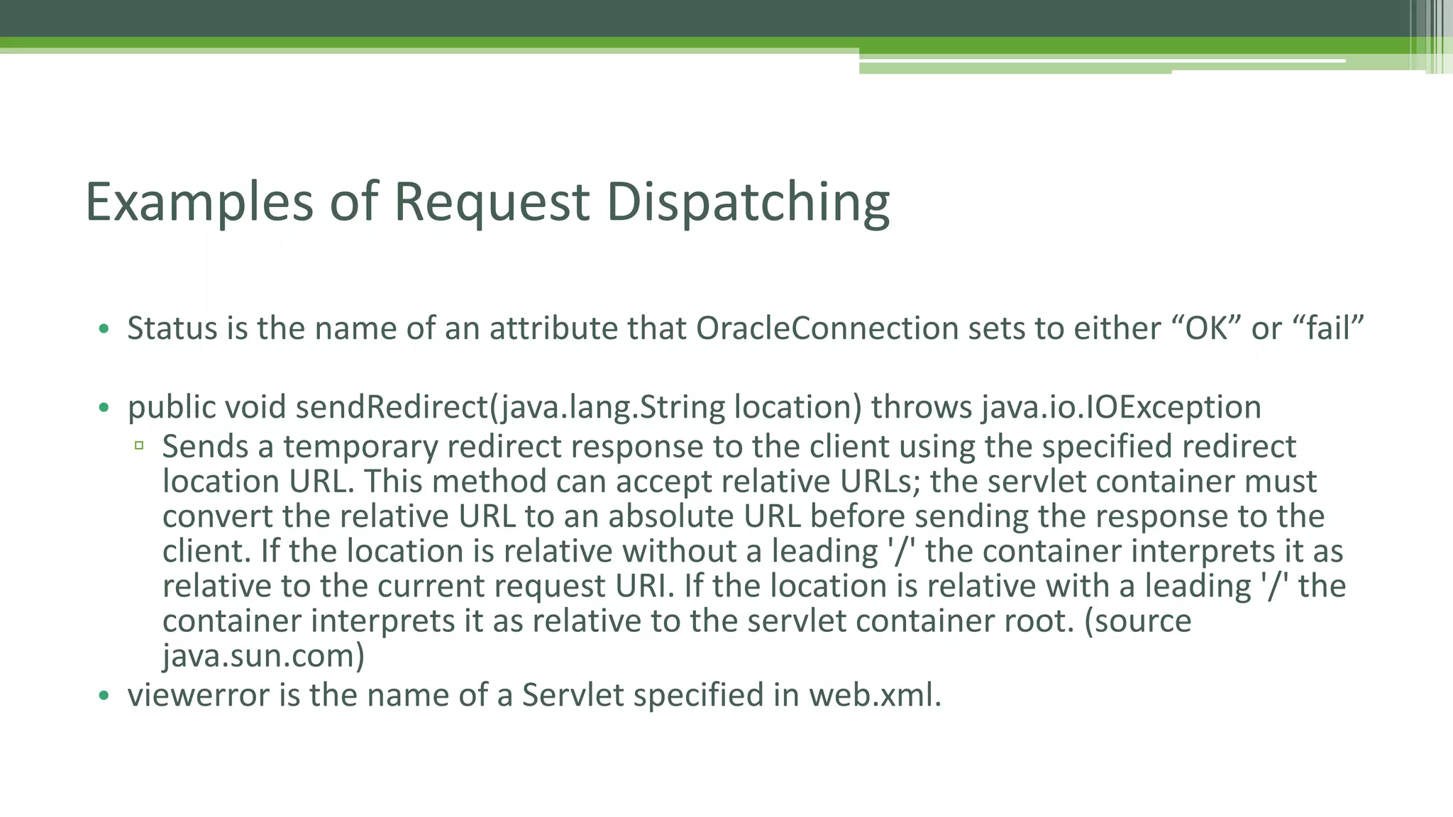 Examples of Request Dispatching 
• Status is the name of an attribute that OracleConnection sets to either “OK” or “fail” 
• public void sendRedirect(java.lang.String location) throws java.io.IOException 
▫ Sends a temporary redirect response to the client using the specified redirect 
location URL. This method can accept relative URLs; the servlet container must 
convert the relative URL to an absolute URL before sending the response to the 
client. If the location is relative without a leading '/' the container interprets it as 
relative to the current request URI. If the location is relative with a leading '/' the 
container interprets it as relative to the servlet container root. (source 
java.sun.com) 
• viewerror is the name of a Servlet specified in web.xml. 
