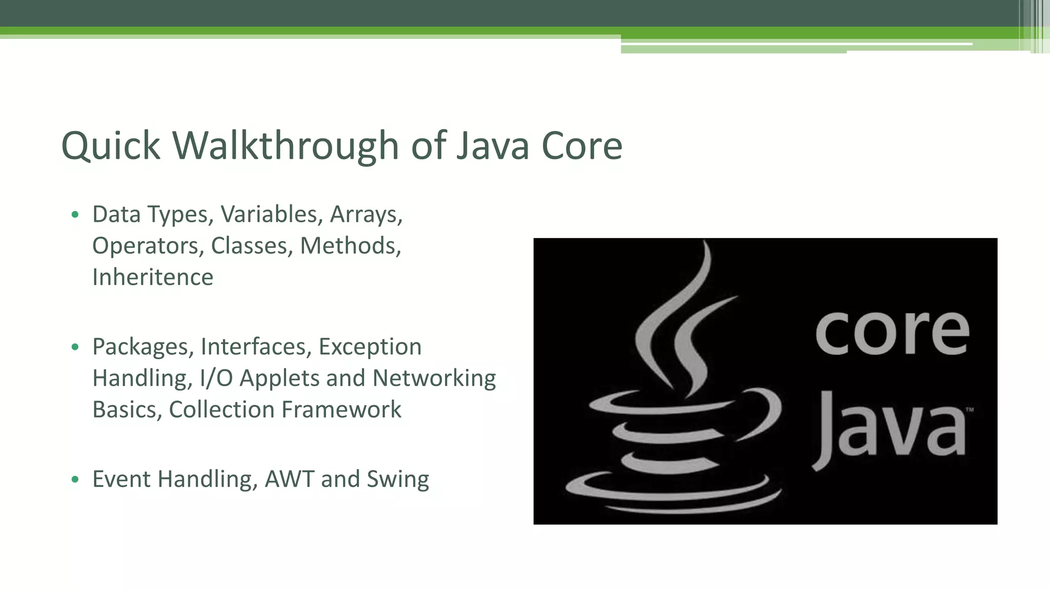 Quick Walkthrough of Java Core 
• Data Types, Variables, Arrays, 
Operators, Classes, Methods, 
Inheritence 
• Packages, Interfaces, Exception 
Handling, I/O Applets and Networking 
Basics, Collection Framework 
• Event Handling, AWT and Swing 
 