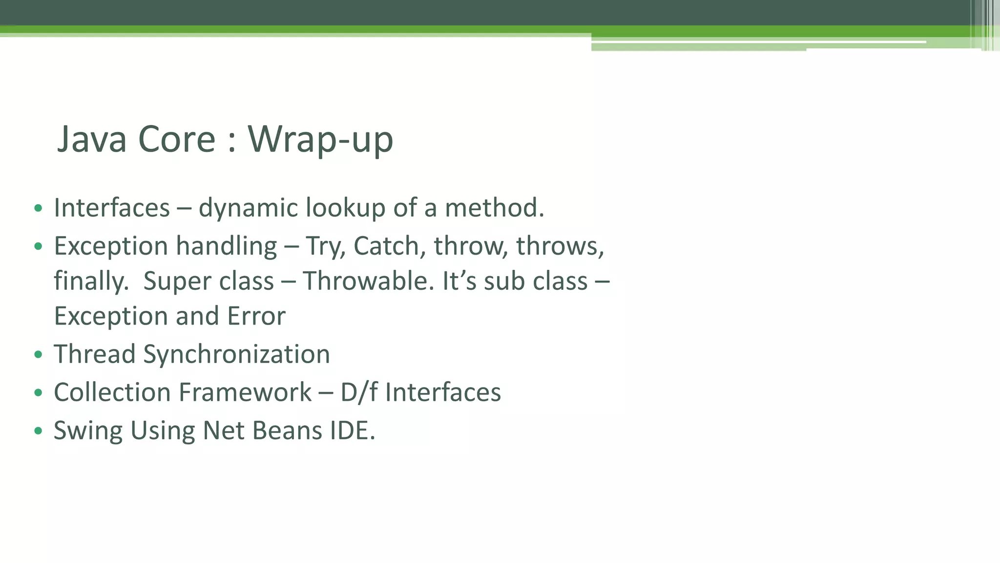 Java Core : Wrap-up 
• Interfaces – dynamic lookup of a method. 
• Exception handling – Try, Catch, throw, throws, 
finally. Super class – Throwable. It’s sub class – 
Exception and Error 
• Thread Synchronization 
• Collection Framework – D/f Interfaces 
• Swing Using Net Beans IDE. 
 