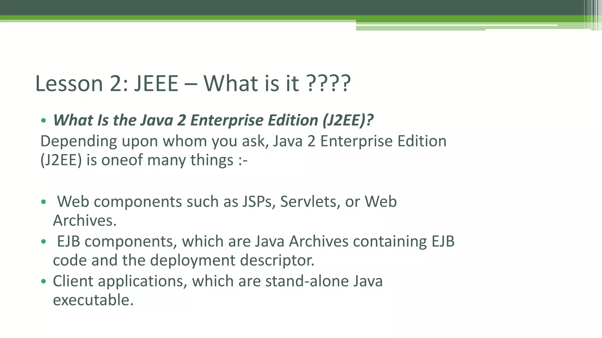 Lesson 2: JEEE – What is it ???? 
• What Is the Java 2 Enterprise Edition (J2EE)? 
Depending upon whom you ask, Java 2 Enterprise Edition 
(J2EE) is oneof many things :- 
• Web components such as JSPs, Servlets, or Web 
Archives. 
• EJB components, which are Java Archives containing EJB 
code and the deployment descriptor. 
• Client applications, which are stand-alone Java 
executable. 
 