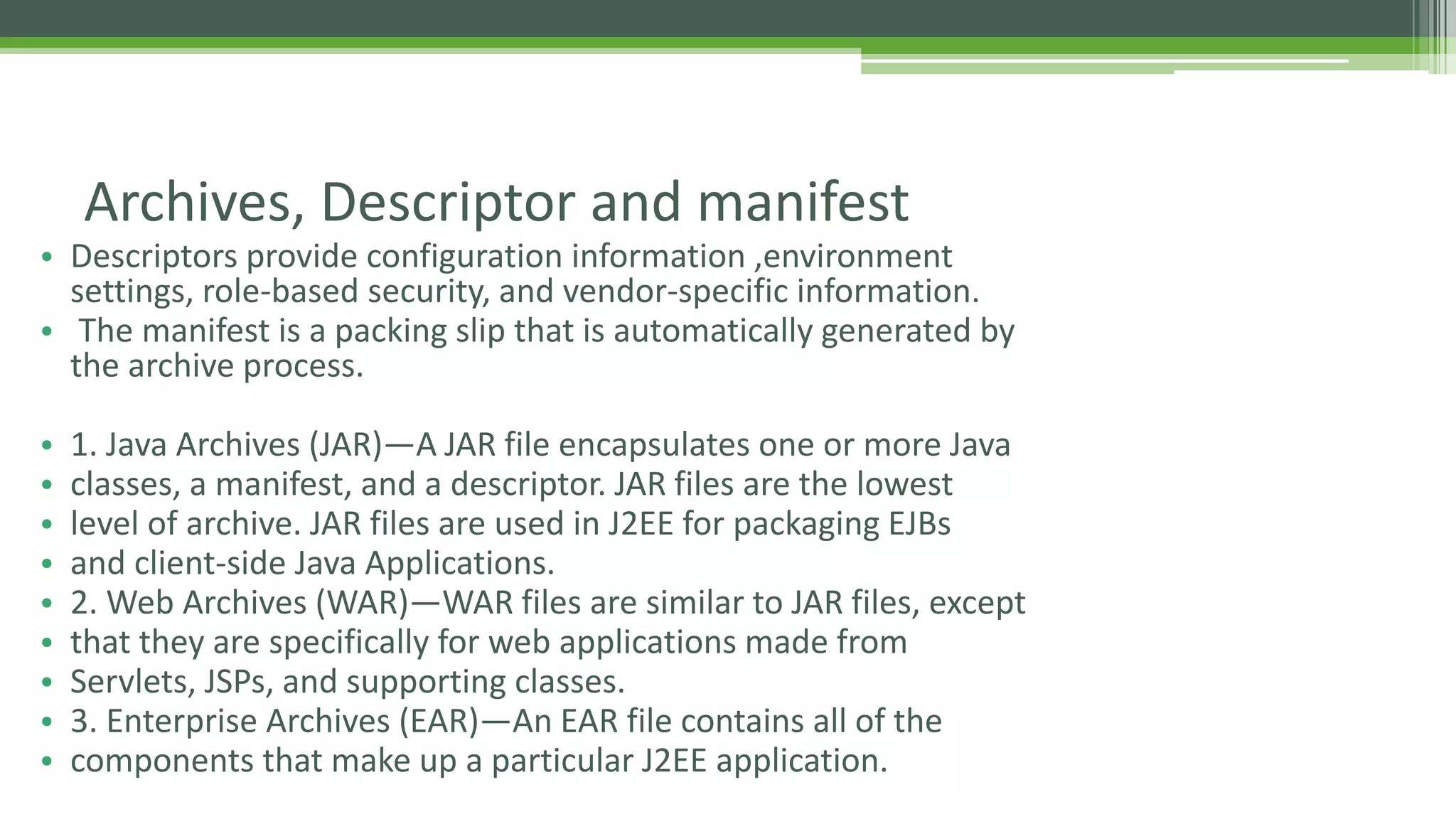 Archives, Descriptor and manifest 
• Descriptors provide configuration information ,environment 
settings, role-based security, and vendor-specific information. 
• The manifest is a packing slip that is automatically generated by 
the archive process. 
• 1. Java Archives (JAR)—A JAR file encapsulates one or more Java 
• classes, a manifest, and a descriptor. JAR files are the lowest 
• level of archive. JAR files are used in J2EE for packaging EJBs 
• and client-side Java Applications. 
• 2. Web Archives (WAR)—WAR files are similar to JAR files, except 
• that they are specifically for web applications made from 
• Servlets, JSPs, and supporting classes. 
• 3. Enterprise Archives (EAR)—An EAR file contains all of the 
• components that make up a particular J2EE application. 
 