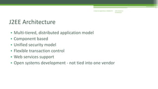 J2EE Enterprise 
Architecture 
Enterprise Applications CE00465-M 
J2EE Architecture 
• Multi-tiered, distributed application model 
• Component based 
• Unified security model 
• Flexible transaction control 
• Web services support 
• Open systems development - not tied into one vendor 
 