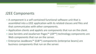 J2EE Enterprise 
Architecture 
Enterprise Applications CE00465-M 
J2EE Components 
• A component is a self-contained functional software unit that is 
assembled into a J2EE application with its related classes and files and 
that communicates with other components. 
• Application clients and applets are components that run on the client. 
• Java Servlets and JavaServer Pages™ (JSP™) technology components are 
Web components that run on the server. 
• Enterprise JavaBeans™ (EJB™) components (enterprise beans) are 
business components that run on the server. 
 