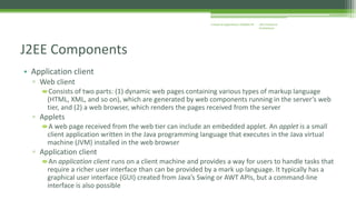 J2EE Enterprise 
Architecture 
Enterprise Applications CE00465-M 
J2EE Components 
• Application client 
▫ Web client 
Consists of two parts: (1) dynamic web pages containing various types of markup language 
(HTML, XML, and so on), which are generated by web components running in the server’s web 
tier, and (2) a web browser, which renders the pages received from the server 
▫ Applets 
A web page received from the web tier can include an embedded applet. An applet is a small 
client application written in the Java programming language that executes in the Java virtual 
machine (JVM) installed in the web browser 
▫ Application client 
An application client runs on a client machine and provides a way for users to handle tasks that 
require a richer user interface than can be provided by a mark up language. It typically has a 
graphical user interface (GUI) created from Java’s Swing or AWT APIs, but a command-line 
interface is also possible 
 