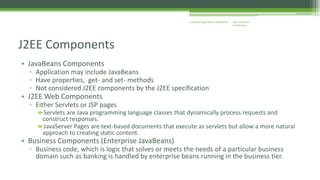 J2EE Enterprise 
Architecture 
Enterprise Applications CE00465-M 
J2EE Components 
• JavaBeans Components 
▫ Application may include JavaBeans 
▫ Have properties, get- and set- methods 
▫ Not considered J2EE components by the J2EE specification 
• J2EE Web Components 
▫ Either Servlets or JSP pages 
Servlets are Java programming language classes that dynamically process requests and 
construct responses. 
JavaServer Pages are text-based documents that execute as servlets but allow a more natural 
approach to creating static content. 
• Business Components (Enterprise JavaBeans) 
▫ Business code, which is logic that solves or meets the needs of a particular business 
domain such as banking is handled by enterprise beans running in the business tier. 
 