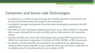 J2EE Enterprise 
Architecture 
Enterprise Applications CE00465-M 
Containers and Server-side Technologies 
• A container is a runtime service provides the interface between components and 
the low-level functionality that supports the component 
• A container manages components that have been developed according to the API 
specifications 
• We shall use Sun’s Java System Application Server as our J2EE container. It provides 
both a web container (for servlets and JSPs) and an EJB container (for enterprise 
beans) 
• Servlets and JSPs are server-side technologies that accept HTTP requests from an 
HTML form and return responses in the form of HTML, XHTML or XML documents 
• At runtime, servlets and JSPs are equivalent: You could write an application just 
using servlets or just using JSPs or you could mix them up; we’ll have a look later at 
a suitable policy for choosing when to use servlets or JSPs 
 