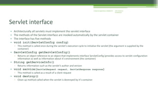 J2EE Enterprise 
Architecture 
Enterprise Applications CE00465-M 
Servlet interface 
• Architecturally all servlets must implement the servlet interface 
• The methods of the Servlet interface are invoked automatically by the servlet container 
• The interface has five methods 
• void init(ServletConfig config) 
▫ This method is called once during the servlet’s execution cycle to initialise the servlet (the argument is supplied by the 
container) 
• ServletConfig getServletConfig() 
▫ Returns an object reference to an object that implements interface ServletConfig (provides access to servlet configuration 
information as well as information about it’s environment (the container) 
• String getServiceInfo() 
▫ Returns information such as the servlet’s author and version 
• void service(ServletRequest request, ServletResponse response) 
▫ This method is called as a result of a client request 
• void destroy() 
▫ Clean up method called when the servlet is destroyed by it’s container 
 