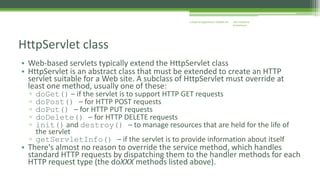 J2EE Enterprise 
Architecture 
Enterprise Applications CE00465-M 
HttpServlet class 
• Web-based servlets typically extend the HttpServlet class 
• HttpServlet is an abstract class that must be extended to create an HTTP 
servlet suitable for a Web site. A subclass of HttpServlet must override at 
least one method, usually one of these: 
▫ doGet() – if the servlet is to support HTTP GET requests 
▫ doPost() – for HTTP POST requests 
▫ doPut() – for HTTP PUT requests 
▫ doDelete() – for HTTP DELETE requests 
▫ init() and destroy() – to manage resources that are held for the life of 
the servlet 
▫ getServletInfo() – if the servlet is to provide information about itself 
• There's almost no reason to override the service method, which handles 
standard HTTP requests by dispatching them to the handler methods for each 
HTTP request type (the doXXX methods listed above). 
 